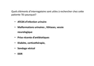 Quels éléments d’interrogatoire sont utiles à rechercher chez cette
patiente ?Et pourquoi?

  • ATCDS d’infection urinaire

  • Malformations urinaires , lithiases, vessie
     neurologique

  • Prise récente d’antibiotiques

  • Diabète, corticothérapie,

  • Sondage vésical

  • DDR
 