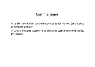 Commentaire

   La BU : VPN 98% si pas de leucocytes et des nitrites (en absence
de sondage urinaire)
   ECBU : n’est pas systématique en cas de cystite non compliquée,
1er épisode
 