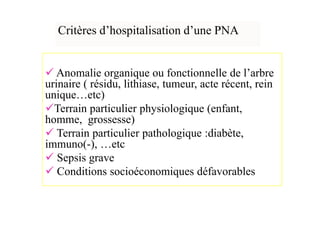 Critères d’hospitalisation d’une PNA


   Anomalie organique ou fonctionnelle de l’arbre
urinaire ( résidu, lithiase, tumeur, acte récent, rein
unique…etc)
  Terrain particulier physiologique (enfant,
homme, grossesse)
   Terrain particulier pathologique :diabète,
immuno(-), …etc
   Sepsis grave
   Conditions socioéconomiques défavorables
 