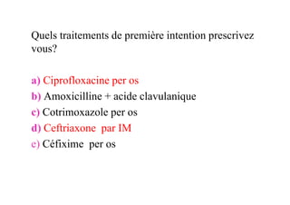 Quels traitements de première intention prescrivez
vous?

a) Ciprofloxacine per os
b) Amoxicilline + acide clavulanique
c) Cotrimoxazole per os
d) Ceftriaxone par IM
e) Céfixime per os
 