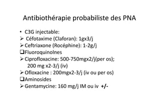 Antibiothérapie probabiliste des PNA
• C3G injectable:
  Céfotaxime (Claforan): 1gx3/j
  Ceftriaxone (Rocéphine): 1-2g/j
  Fluoroquinolnes
  Ciprofloxacine: 500-750mgx2/j(per os);
   200 mg x2-3/j (iv)
  Ofloxacine : 200mgx2-3/j (iv ou per os)
  Aminosides
  Gentamycine: 160 mg/j IM ou iv +/-
 