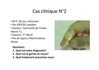 Cas clinique N°2
• Mr F, 34 ans, menuisier
• Pas d’ATCDS notables
• Douleur lancinante de l’index
depuis 3 j
• Examen: T°=38.2C
• Pas de signes inflammatoires
locaux
 Questions
 1. Quel est votre diagnostic?
 2. Quel est le germe en cause?
 3. Quel traitement prescrivez-vous?
 