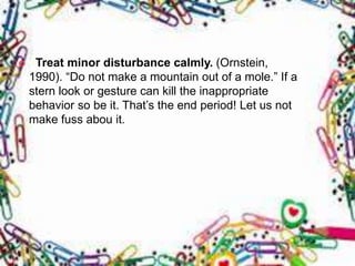  Treat minor disturbance calmly. (Ornstein,
1990). “Do not make a mountain out of a mole.” If a
stern look or gesture can kill the inappropriate
behavior so be it. That’s the end period! Let us not
make fuss abou it.
 