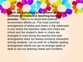  Work out a physical arrangement of chairs that
facilitate an interactive teaching-learning
process. There is no doubt that external
environment affects us. The most common
arrangement of tables and chairs in the classroom
is one where the teachers’ table and chairs are
infront and the student’s desk or chairs are
arranged in rows facing the teacher.this seat
arrangement does not always enhance interaction
among students. Let us work for a flexible seating
arrangement where we can re-arrange seats or
desk to suit our learning needs and condition.
 