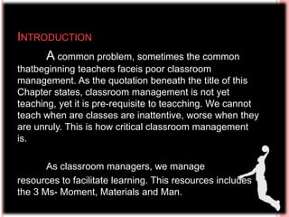 INTRODUCTION
A common problem, sometimes the common
thatbeginning teachers faceis poor classroom
management. As the quotation beneath the title of this
Chapter states, classroom management is not yet
teaching, yet it is pre-requisite to teacching. We cannot
teach when are classes are inattentive, worse when they
are unruly. This is how critical classroom management
is.
As classroom managers, we manage
resources to facilitate learning. This resources includes
the 3 Ms- Moment, Materials and Man.
 
