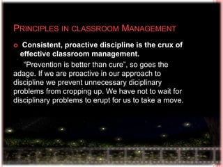  Consistent, proactive discipline is the crux of
effective classroom management.
“Prevention is better than cure”, so goes the
adage. If we are proactive in our approach to
discipline we prevent unnecessary diciplinary
problems from cropping up. We have not to wait for
disciplinary problems to erupt for us to take a move.
PRINCIPLES IN CLASSROOM MANAGEMENT
 