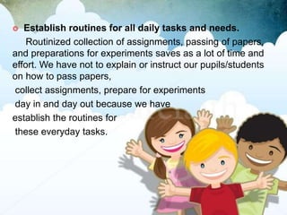  Establish routines for all daily tasks and needs.
Routinized collection of assignments, passing of papers,
and preparations for experiments saves as a lot of time and
effort. We have not to explain or instruct our pupils/students
on how to pass papers,
collect assignments, prepare for experiments
day in and day out because we have
establish the routines for
these everyday tasks.
 