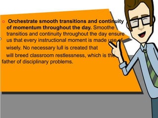  Orchestrate smooth transitions and continuity
of momentum throughout the day. Smoothe
transitios and continuity throughout the day ensure
us that every instructional moment is made use of
wisely. No necessary lull is created that
will breed classroom restlessness, which is the
father of disciplinary problems.
 