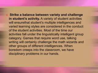  Strike a balance between variety and challenge
in student’s activity. A variety of student activities
will ensurethat student’s multiple intelligences and
varied learning styles are considered in the conduct
of the student activities. Most of the time our
activities fall under the linguistically intelligent group
category. Games that require word use, talking
writing will certainly challenge the math wizards and
other groups of different intelligences. When
boredom creeps into the classroom, we have
disciplinary problems in our hands.
 