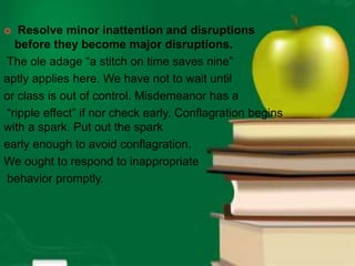  Resolve minor inattention and disruptions
before they become major disruptions.
The ole adage “a stitch on time saves nine”
aptly applies here. We have not to wait until
or class is out of control. Misdemeanor has a
“ripple effect” if nor check early. Conflagration begins
with a spark. Put out the spark
early enough to avoid conflagration.
We ought to respond to inappropriate
behavior promptly.
 