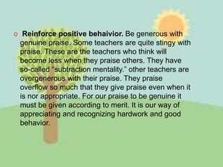  Reinforce positive behaivior. Be generous with
genuine praise. Some teachers are quite stingy with
praise. These are the teachers who think will
become less when they praise others. They have
so-called “subtraction mentality.” other teachers are
overgenerous with their praise. They praise
overflow so much that they give praise even when it
is nor appropriate. For our praise to be genuine it
must be given according to merit. It is our way of
appreciating and recognizing hardwork and good
behavior.
 