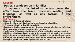 Causes:
-Dyslexia tends to run in families.
-It appears to be linked to certain genes that
affect how the brain processes reading and
language, as well as risk factors in the
environment.
Risk factors
Dyslexia risk factors include:
• A family history of dyslexia or other learning disabilities
• Premature birth or low birth weight
•Exposure during pregnancy to nicotine, drugs, alcohol or infection
that may alter brain development in the fetus
• Individual differences in the parts of the brain that enable reading
•Children who have dyslexia are at increased risk of having attention-
deficit/hyperactivity disorder (ADHD), and vice versa. ADHD can cause
difficulty sustaining attention as well as hyperactivity and impulsive
behavior, which can make dyslexia harder to treat.
 