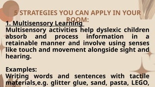 5 STRATEGIES YOU CAN APPLY IN YOUR
ROOM:
1. Multisensory Learning
Multisensory activities help dyslexic children
absorb and process information in a
retainable manner and involve using senses
like touch and movement alongside sight and
hearing.
Examples:
Writing words and sentences with tactile
materials,e.g. glitter glue, sand, pasta, LEGO,
 