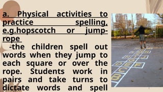 a. Physical activities to
practice spelling,
e.g.hopscotch or jump-
rope
-the children spell out
words when they jump to
each square or over the
rope. Students work in
pairs and take turns to
dictate words and spell
 