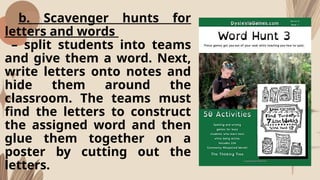 b. Scavenger hunts for
letters and words
– split students into teams
and give them a word. Next,
write letters onto notes and
hide them around the
classroom. The teams must
find the letters to construct
the assigned word and then
glue them together on a
poster by cutting out the
letters.
 