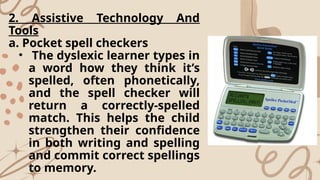 2. Assistive Technology And
Tools
a. Pocket spell checkers
• The dyslexic learner types in
a word how they think it’s
spelled, often phonetically,
and the spell checker will
return a correctly-spelled
match. This helps the child
strengthen their confidence
in both writing and spelling
and commit correct spellings
to memory.
 