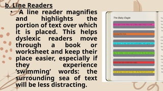 b. Line Readers
• A line reader magnifies
and highlights the
portion of text over which
it is placed. This helps
dyslexic readers move
through a book or
worksheet and keep their
place easier, especially if
they experience
‘swimming’ words: the
surrounding sea of text
will be less distracting.
 