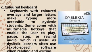 c. Coloured keyboard
• Keyboards with coloured
overlays and larger letters
make typing more
accessible to dyslexic
students. Some come with
multimedia hotkeys that
enable the user to play,
pause, stop, or rewind
audio, which is useful as
dyslexic learners often use
text-to-speech software
 