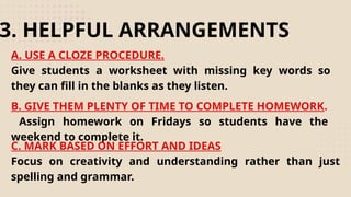 A. USE A CLOZE PROCEDURE.
Give students a worksheet with missing key words so
they can fill in the blanks as they listen.
3. HELPFUL ARRANGEMENTS
B. GIVE THEM PLENTY OF TIME TO COMPLETE HOMEWORK.
Assign homework on Fridays so students have the
weekend to complete it.
C. MARK BASED ON EFFORT AND IDEAS
Focus on creativity and understanding rather than just
spelling and grammar.
 