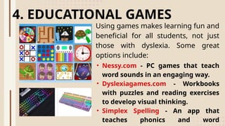 Using games makes learning fun and
beneficial for all students, not just
those with dyslexia. Some great
options include:
4. EDUCATIONAL GAMES
• Nessy.com - PC games that teach
word sounds in an engaging way.
• Dyslexiagames.com - Workbooks
with puzzles and reading exercises
to develop visual thinking.
• Simplex Spelling - An app that
teaches phonics and word
 