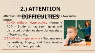 Attention Deficit Hyperactivity Disorder has two main
forms:
2.) ATTENTION
DIFFICULTIES
1.ADHD without Hyperactivity (formerly
ADD) - Students may seem quiet and
distracted but do not show obvious signs
of hyperactivity.
2.ADHD with Hyperactivity – Students may
be restless, fidgety, and have trouble
focusing for long periods.
 