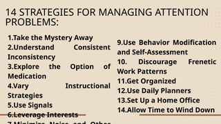 14 STRATEGIES FOR MANAGING ATTENTION
PROBLEMS:
1.Take the Mystery Away
2.Understand Consistent
Inconsistency
3.Explore the Option of
Medication
4.Vary Instructional
Strategies
5.Use Signals
6.Leverage Interests
9.Use Behavior Modification
and Self-Assessment
10. Discourage Frenetic
Work Patterns
11.Get Organized
12.Use Daily Planners
13.Set Up a Home Office
14.Allow Time to Wind Down
 