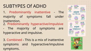 SUBTYPES Of ADHD
1. Predominantly inattentive - The
majority of symptoms fall under
inattention.
2. Predominantly hyperactive/impulsive
- The majority of symptoms are
hyperactive and impulsive.
3. Combined - This is a mix of inattentive
symptoms and hyperactive/impulsive
symptoms.
 