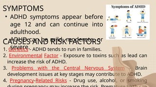 SYMPTOMS
• ADHD symptoms appear before
age 12 and can continue into
adulthood.
• ADHD can be mild, moderate, or
severe.
CAUSES AND RISK FACTORS
1. Genetics - ADHD tends to run in families.
2. Environmental Factor - Exposure to toxins such as lead can
increase the risk of ADHD.
3. Problems with the Central Nervous System - Brain
development issues at key stages may contribute to ADHD.
4. Pregnancy-Related Risks - Drug use, alcohol, or smoking
 