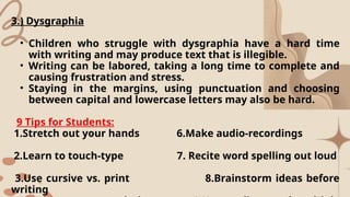 3.) Dysgraphia
• Children who struggle with dysgraphia have a hard time
with writing and may produce text that is illegible.
• Writing can be labored, taking a long time to complete and
causing frustration and stress.
• Staying in the margins, using punctuation and choosing
between capital and lowercase letters may also be hard.
9 Tips for Students:
1.Stretch out your hands 6.Make audio-recordings
2.Learn to touch-type 7. Recite word spelling out loud
3.Use cursive vs. print 8.Brainstorm ideas before
writing
 