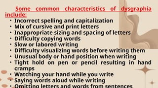 Some common characteristics of dysgraphia
include:
• Incorrect spelling and capitalization
• Mix of cursive and print letters
• Inappropriate sizing and spacing of letters
• Difficulty copying words
• Slow or labored writing
• Difficulty visualizing words before writing them
• Unusual body or hand position when writing
• Tight hold on pen or pencil resulting in hand
cramps
• Watching your hand while you write
• Saying words aloud while writing
•
 