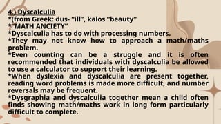 4.) Dyscalculia
*(from Greek: dus- “ill”, kalos “beauty”
*“MATH ANCIETY”
*Dyscalculia has to do with processing numbers.
*They may not know how to approach a math/maths
problem.
*Even counting can be a struggle and it is often
recommended that individuals with dyscalculia be allowed
to use a calculator to support their learning.
*When dyslexia and dyscalculia are present together,
reading word problems is made more difficult, and number
reversals may be frequent.
*Dysgraphia and dyscalculia together mean a child often
finds showing math/maths work in long form particularly
difficult to complete.
 