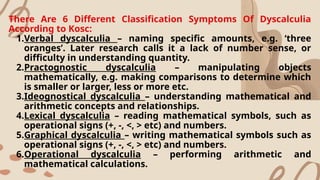 There Are 6 Different Classification Symptoms Of Dyscalculia
According to Kosc:
1.Verbal dyscalculia – naming specific amounts, e.g. ‘three
oranges’. Later research calls it a lack of number sense, or
difficulty in understanding quantity.
2.Practognostic dyscalculia – manipulating objects
mathematically, e.g. making comparisons to determine which
is smaller or larger, less or more etc.
3.Ideognostical dyscalculia – understanding mathematical and
arithmetic concepts and relationships.
4.Lexical dyscalculia – reading mathematical symbols, such as
operational signs (+, -, <, > etc) and numbers.
5.Graphical dyscalculia – writing mathematical symbols such as
operational signs (+, -, <, > etc) and numbers.
6.Operational dyscalculia – performing arithmetic and
mathematical calculations.
 