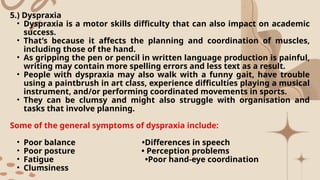 5.) Dyspraxia
• Dyspraxia is a motor skills difficulty that can also impact on academic
success.
• That’s because it affects the planning and coordination of muscles,
including those of the hand.
• As gripping the pen or pencil in written language production is painful,
writing may contain more spelling errors and less text as a result.
• People with dyspraxia may also walk with a funny gait, have trouble
using a paintbrush in art class, experience difficulties playing a musical
instrument, and/or performing coordinated movements in sports.
• They can be clumsy and might also struggle with organisation and
tasks that involve planning.
Some of the general symptoms of dyspraxia include:
• Poor balance •Differences in speech
• Poor posture • Perception problems
• Fatigue •Poor hand-eye coordination
• Clumsiness
 