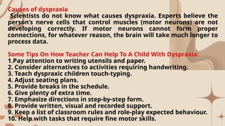 Causes of dyspraxia
Scientists do not know what causes dyspraxia. Experts believe the
person’s nerve cells that control muscles (motor neurons) are not
developing correctly. If motor neurons cannot form proper
connections, for whatever reason, the brain will take much longer to
process data.
Some Tips On How Teacher Can Help To A Child With Dyspraxia:
1.Pay attention to writing utensils and paper.
2. Consider alternatives to activities requiring handwriting.
3. Teach dyspraxic children touch-typing.
4. Adjust seating plans.
5. Provide breaks in the schedule.
6. Give plenty of extra time.
7. Emphasize directions in step-by-step form.
8. Provide written, visual and recorded support.
9. Keep a list of classroom rules and role-play expected behaviour.
10. Help with tasks that require fine motor skills.
 