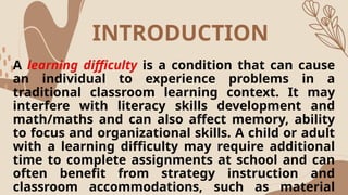 INTRODUCTION
A learning difficulty is a condition that can cause
an individual to experience problems in a
traditional classroom learning context. It may
interfere with literacy skills development and
math/maths and can also affect memory, ability
to focus and organizational skills. A child or adult
with a learning difficulty may require additional
time to complete assignments at school and can
often benefit from strategy instruction and
classroom accommodations, such as material
 