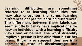 Learning difficulties are sometimes
referred to as learning disabilities. You
may also encounter the terms learning
differences or specific learning differences.
The differences between these labels can
seem subtle but may have implications for
how an individual with a learning difficulty
views him or herself. The word disability
implies a person is less able than his or her
peers. It can also suggest they are in a
permanent state of disadvantage and
 