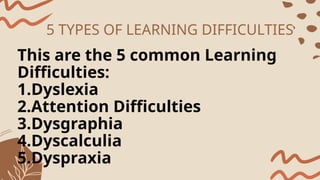 5 TYPES OF LEARNING DIFFICULTIES
This are the 5 common Learning
Difficulties:
1.Dyslexia
2.Attention Difficulties
3.Dysgraphia
4.Dyscalculia
5.Dyspraxia
 