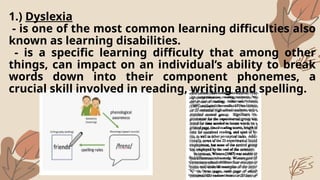 1.) Dyslexia
- is one of the most common learning difficulties also
known as learning disabilities.
- is a specific learning difficulty that among other
things, can impact on an individual’s ability to break
words down into their component phonemes, a
crucial skill involved in reading, writing and spelling.
 