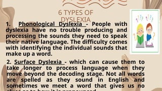 6 TYPES OF
DYSLEXIA
1. Phonological Dyslexia - People with
dyslexia have no trouble producing and
processing the sounds they need to speak
their native language. The difficulty comes
with identifying the individual sounds that
make up a word.
2. Surface Dyslexia - which can cause them to
take longer to process language when they
move beyond the decoding stage. Not all words
are spelled as they sound in English and
sometimes we meet a word that gives us no
 