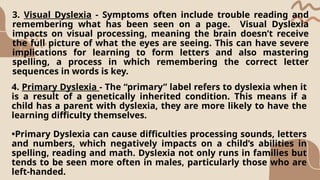 3. Visual Dyslexia - Symptoms often include trouble reading and
remembering what has been seen on a page. Visual Dyslexia
impacts on visual processing, meaning the brain doesn’t receive
the full picture of what the eyes are seeing. This can have severe
implications for learning to form letters and also mastering
spelling, a process in which remembering the correct letter
sequences in words is key.
4. Primary Dyslexia - The “primary” label refers to dyslexia when it
is a result of a genetically inherited condition. This means if a
child has a parent with dyslexia, they are more likely to have the
learning difficulty themselves.
•Primary Dyslexia can cause difficulties processing sounds, letters
and numbers, which negatively impacts on a child’s abilities in
spelling, reading and math. Dyslexia not only runs in families but
tends to be seen more often in males, particularly those who are
left-handed.
 