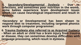5. Secondary/Developmental Dyslexia - Due to
infections, and sometimes poor nutrition in the womb,
some babies experience brain development issues
which can cause neurological impairment and result in
dyslexia.
•Secondary or Developmental has been shown to
respond best to treatment, including targeted phonics
work through computer programmer.
6. Trauma Dyslexia also referred to as Acquired Dyslexia
- When an adult or child has a brain injury from trauma
or disease, they can sometimes develop difficulties with
language processing, which result in dyslexia.
 