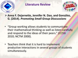  Anna F. Dejarnette, Jennifer N. Dao, and González,
G. (2014). Promoting Small Group Disscussions
• “Group working allows students to communicate
their mathematical thinking as well as listen carefully
and respond to the ideas of their peers.” (CCSSI
2010; NCTM 2000).
• Teachers think that it is hard to implement
productive interactions in several groups of students
simultaneously.
Literature Review
 
