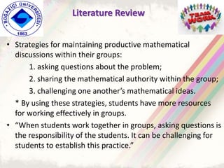 • Strategies for maintaining productive mathematical
discussions within their groups:
1. asking questions about the problem;
2. sharing the mathematical authority within the group;
3. challenging one another’s mathematical ideas.
* By using these strategies, students have more resources
for working effectively in groups.
• “When students work together in groups, asking questions is
the responsibility of the students. It can be challenging for
students to establish this practice.”
Literature Review
 