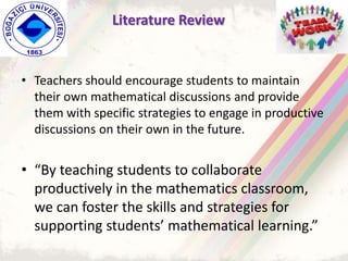 • Teachers should encourage students to maintain
their own mathematical discussions and provide
them with specific strategies to engage in productive
discussions on their own in the future.
• “By teaching students to collaborate
productively in the mathematics classroom,
we can foster the skills and strategies for
supporting students’ mathematical learning.”
Literature Review
 