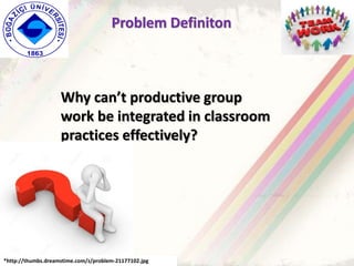 Problem Definiton
Why can’t productive group
work be integrated in classroom
practices effectively?
*http://thumbs.dreamstime.com/z/problem-21177102.jpg
 