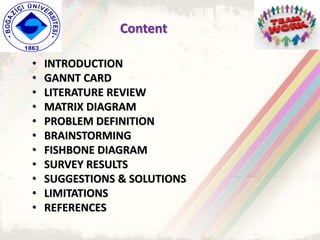 Content
• INTRODUCTION
• GANNT CARD
• LITERATURE REVIEW
• MATRIX DIAGRAM
• PROBLEM DEFINITION
• BRAINSTORMING
• FISHBONE DIAGRAM
• SURVEY RESULTS
• SUGGESTIONS & SOLUTIONS
• LIMITATIONS
• REFERENCES
 