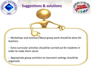 Suggestions & solutions
- Workshops and seminars about group work should be done for
teachers.
- Extra-curricular activities should be carried out for students in
order to make them social.
- Appropriate group activities to classroom settings should be
organized.
 