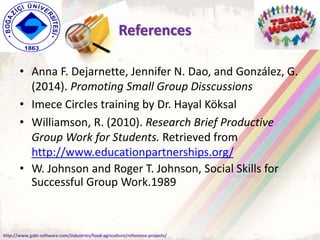References
• Anna F. Dejarnette, Jennifer N. Dao, and González, G.
(2014). Promoting Small Group Disscussions
• Imece Circles training by Dr. Hayal Köksal
• Williamson, R. (2010). Research Brief Productive
Group Work for Students. Retrieved from
http://www.educationpartnerships.org/
• W. Johnson and Roger T. Johnson, Social Skills for
Successful Group Work.1989
http://www.gabi-software.com/industries/food-agriculture/reference-projects/
 