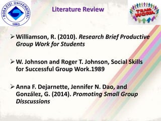 Literature Review
Williamson, R. (2010). Research Brief Productive
Group Work for Students
W. Johnson and Roger T. Johnson, Social Skills
for Successful Group Work.1989
Anna F. Dejarnette, Jennifer N. Dao, and
González, G. (2014). Promoting Small Group
Disscussions
 