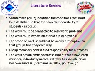 • Scardamalie (2002) identified the conditions that must
be established so that the shared responsibility of
students can occur.
• The work must be connected to real-world problems.
• The work must involve ideas that are improvable.
• The scope of work should not be overly prescriptive so
that groups find they own way.
• Group members hold shared responsibility for outcomes.
• The work has an embedded assessment that allows each
member, individually and collectively, to evaluate his or
her own success. (Scardamalie, 2002, pp. 75-76).”
Literature Review
 